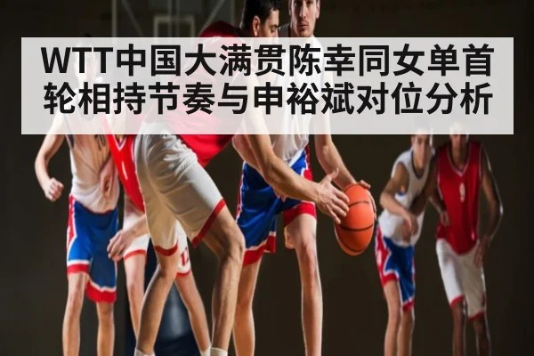 WTT中国大满贯陈幸同女单首轮相持节奏与申裕斌对位分析
